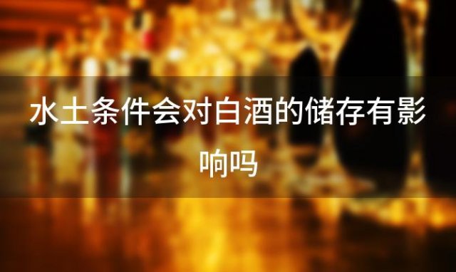 水土条件会对白酒的储存有影响吗「气候对酿造白酒有多大影响」 ...