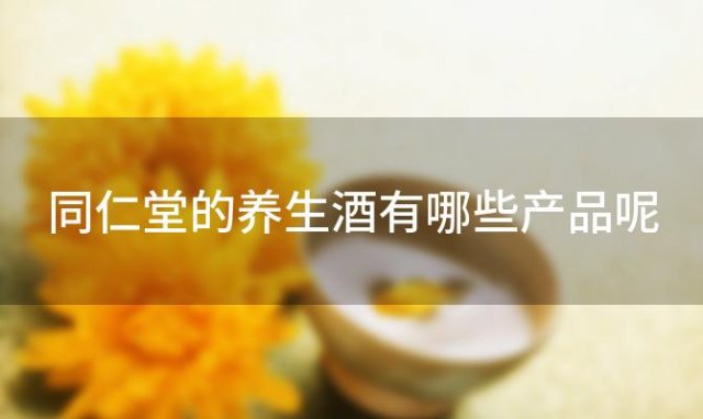 同仁堂的养生酒有哪些产品呢(同仁堂的养生酒有哪些产品)