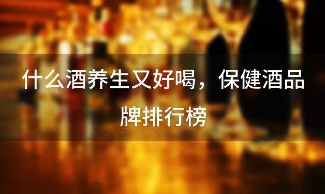 什么酒养生又好喝，保健酒品牌排行榜